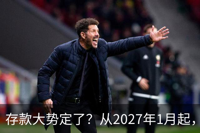 存款大势定了？从2027年1月起，银行存款利率，或将迎3个重大变动